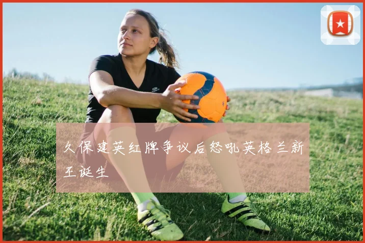 久保建英红牌争议后怒吼英格兰新王诞生