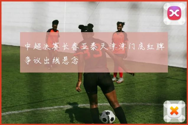 中超决赛长春亚泰天津津门虎红牌争议出线悬念