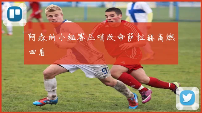 阿森纳小组赛压哨改命萨拉赫高燃回看