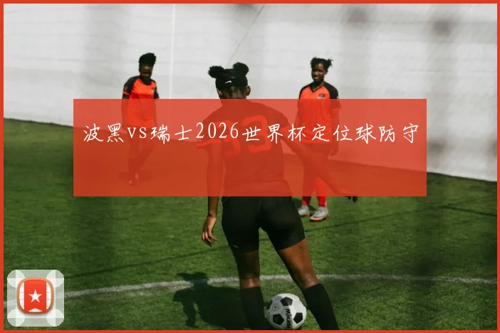 波黑vs瑞士2026世界杯定位球防守