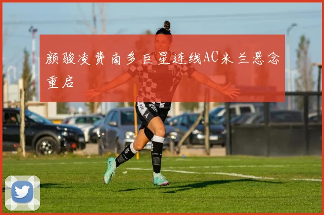 颜骏凌费南多巨星连线AC米兰悬念重启