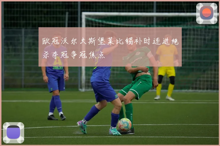 欧冠沃尔夫斯堡莱比锡补时连进绝杀夺冠争冠焦点