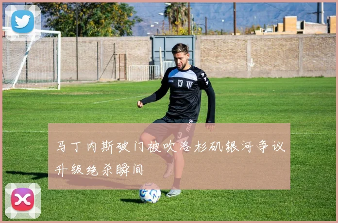 马丁内斯破门被吹洛杉矶银河争议升级绝杀瞬间