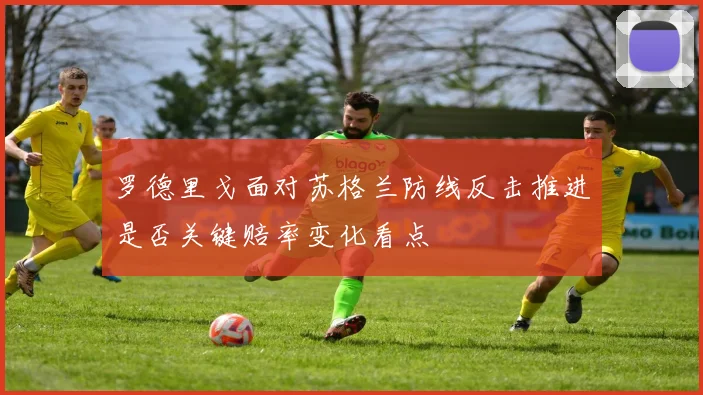 罗德里戈面对苏格兰防线反击推进是否关键赔率变化看点