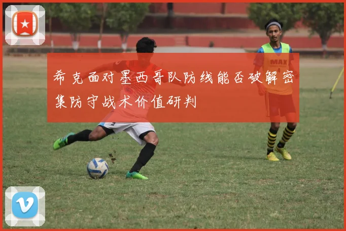 希克面对墨西哥队防线能否破解密集防守战术价值研判
