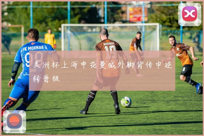 美洲杯上海申花曼城外脚背传中逆转晋级