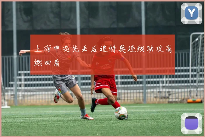 上海申花先丢后追特奥连线助攻高燃回看