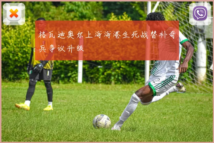 格瓦迪奥尔上海海港生死战替补奇兵争议升级