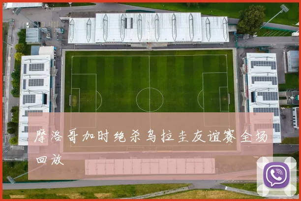 摩洛哥加时绝杀乌拉圭友谊赛全场回放