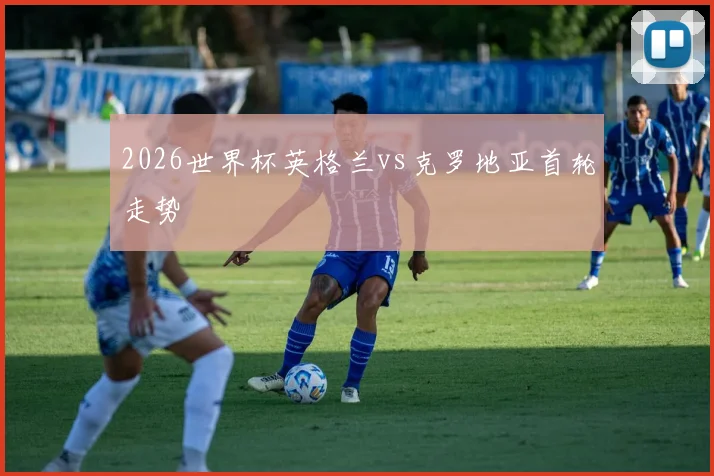 2026世界杯英格兰vs克罗地亚首轮走势