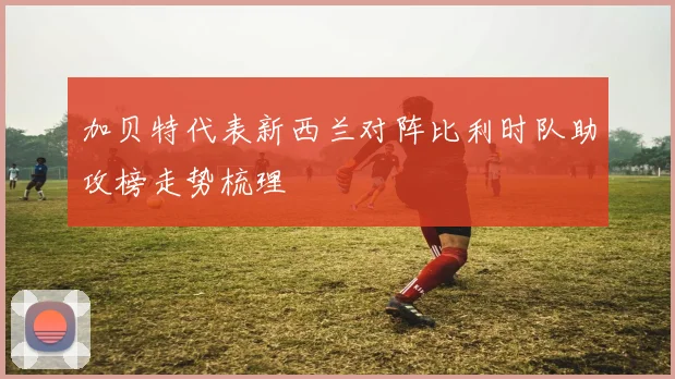 加贝特代表新西兰对阵比利时队助攻榜走势梳理