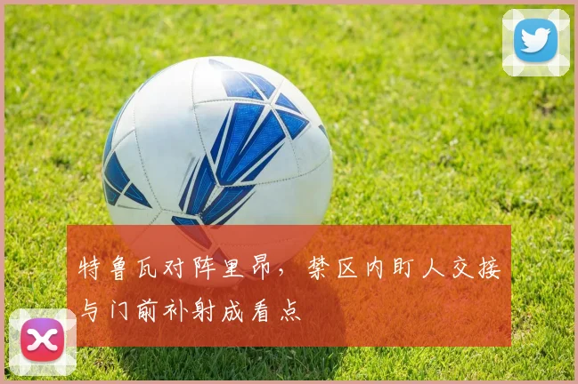特鲁瓦对阵里昂,禁区内盯人交接与门前补射成看点