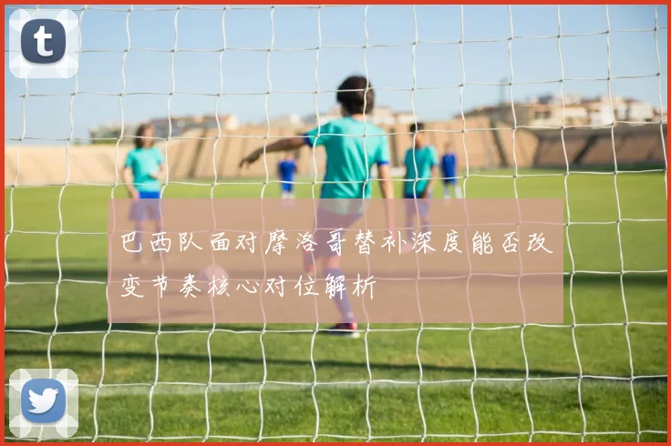 巴西队面对摩洛哥替补深度能否改变节奏核心对位解析