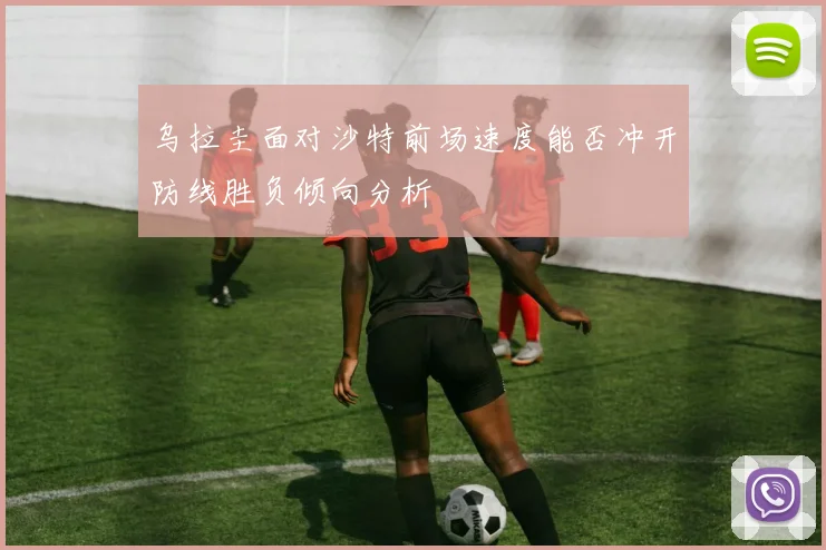乌拉圭面对沙特前场速度能否冲开防线胜负倾向分析