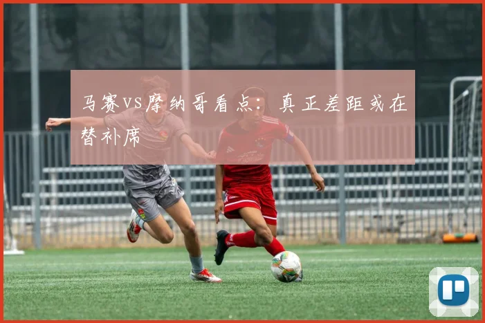 马赛vs摩纳哥看点：真正差距或在替补席