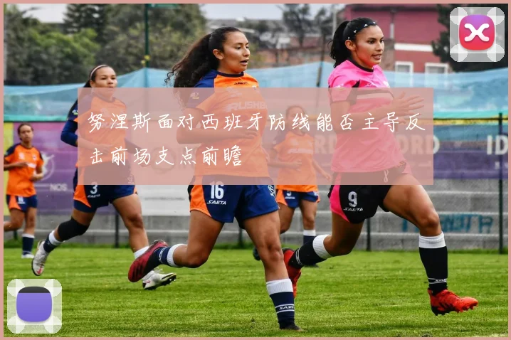 努涅斯面对西班牙防线能否主导反击前场支点前瞻