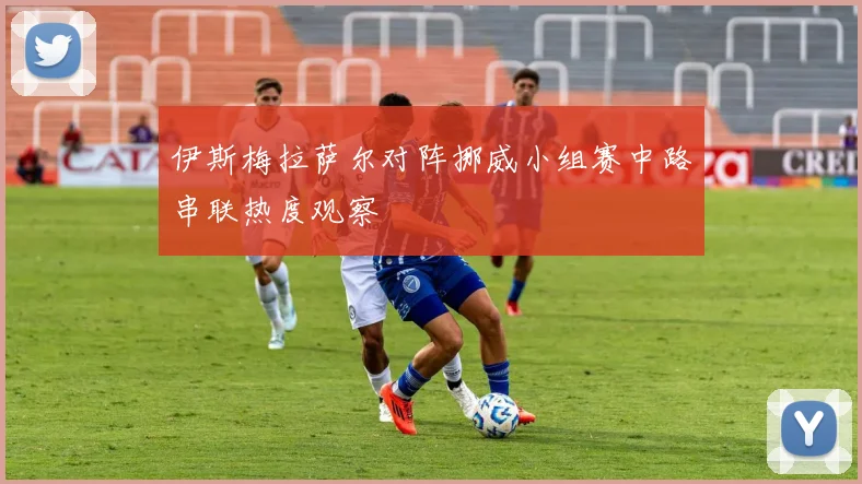 伊斯梅拉萨尔对阵挪威小组赛中路串联热度观察