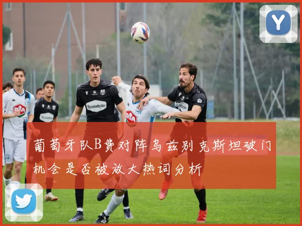葡萄牙队B费对阵乌兹别克斯坦破门机会是否被放大热词分析