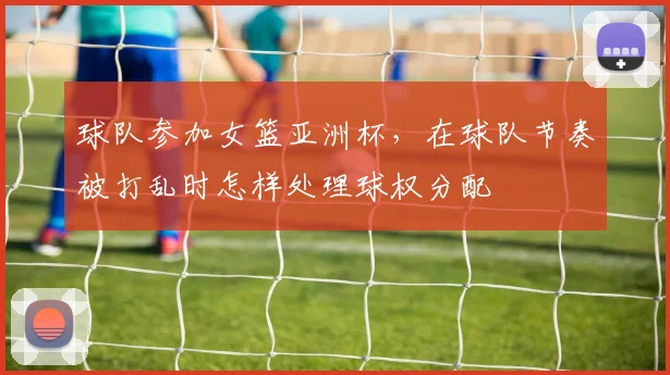 球队参加女篮亚洲杯，在球队节奏被打乱时怎样处理球权分配