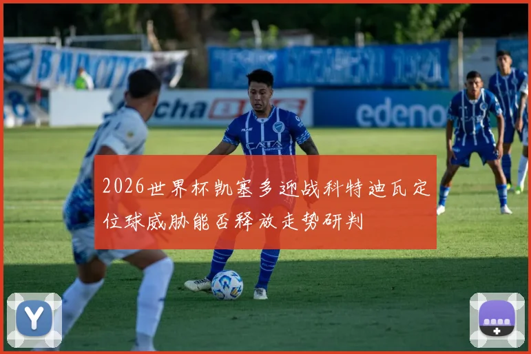 2026世界杯凯塞多迎战科特迪瓦定位球威胁能否释放走势研判