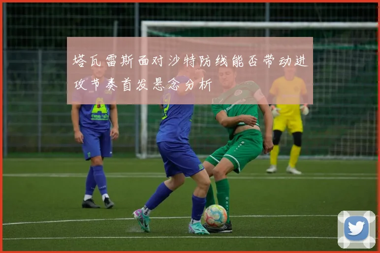 塔瓦雷斯面对沙特防线能否带动进攻节奏首发悬念分析