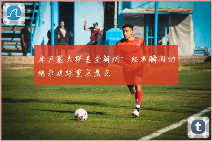 库卢塞夫斯基全解析：经典瞬间的绝杀进球重点盘点