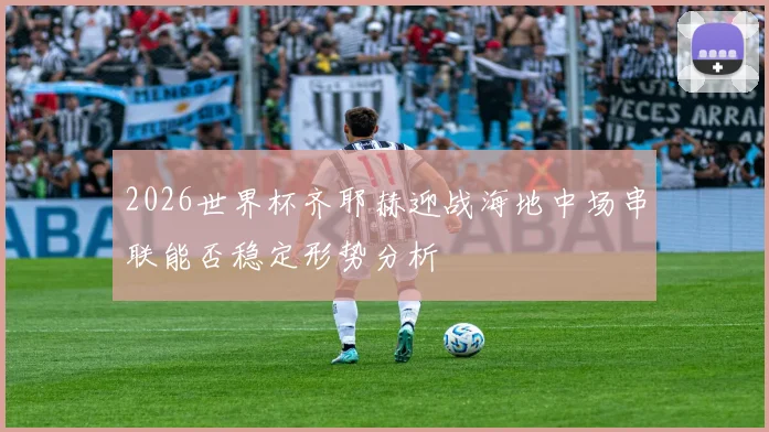 2026世界杯齐耶赫迎战海地中场串联能否稳定形势分析